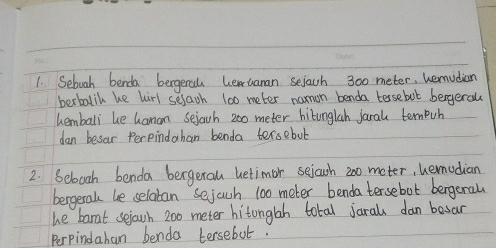 Seboah benda begera hewtanan sejach 300 meter, hemudian 
berbalil he hirl selach 100 meter namon benda tersebut bergeral 
hemballi be hanan sejach 200 meter hitunglah jaral ternpuh 
dan besar Perpindahan benda tersebut 
2. Sebooh benda bergeral betimor seiowh 200 meter, hemudian 
bergeral be selatan sejach 100 meter benda tersebot bergeral 
he barat sejouh 200 meter hitonglah total jaral dan besar 
Perpindahan benda tersebut.