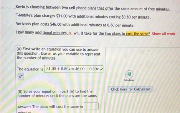 Kevin is choosing between two cell phone plans that offer the same amount of free minutes. 
T-Mobile's plan charges $31.00 with additional minutes costing $0.80 per minute. 
Verizon's plan costs $46.00 with additional minutes at 0.60 per minute. 
How many additional minutes, x, will it take for the two plans to cost the same? Show all work! 
(A) First write an equation you can use to answer 
this question. Use æ as your variable to represent 
the number of minutes. 
The equation is 31.00+0.80x=46.00+0.60x
sigma^6 
Calcullasor 
(B) Solve your equation in part (A) to find the Click Here for Calculator 
number of minutes until the plans are the same. 
Answer: The plans will cost the same in □
minut