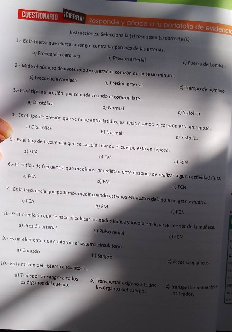 CUESTIONARIO iCIERRA!  Responde y añade a tu portafolio de evidenció
Instrucciones: Selecciona la (s) respuesta (s) correcta (s).
1.- Es la fuerza que ejerce la sangre contra las paredes de las arterias.
a) Frecuencia cardiaca b) Presión arterial c) Fuerza de bombeo
2.- Mide el número de veces que se contrae el corazón durante un minuto.
a) Frecuencia cardiaca b) Presión arterial c) Tiempo de bombeo
3.- Es el tipo de presión que se mide cuando el corazón late.
a) Diastólica b) Normal c) Sistólica
4.- Es el tipo de presión que se mide entre latidos, es decir, cuando el corazón esta en reposo.
a) Diastólica b) Normal c) Sistólica
5.- Es el tipo de frecuencia que se calcula cuando el cuerpo está en reposo.
a) FCA b) FM
c) FCN
6.- Es el tipo de frecuencia que medimos inmediatamente después de realizar alguna actividad física.
a) FCA b) FM c) FCN
7.- Es la frecuencia que podemos medir cuando estamos exhaustos debido a un gran esfuerzo.
a) FCA
b) FM c) FCN
8.- Es la medición que se hace al colocar los dedos índice y medio en la parte inferior de la muñeca.
a) Presión arterial b) Pulso radial c) FCN
C
9.- Es un elemento que conforma al sistema circulatorio.
A
a) Corazón b) Sangre
p
c) Vasos sanguíneos ca
10.- Es la misión del sistema circulatorio.
cá
all
a) Transportar sangre a todos b) Transportar oxígeno a todos c) Transportar nutrientes a ger
los órganos del cuerpo. los órganos del cuerpo. los tejidos.
su
y e