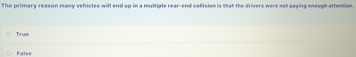 The primary reason many vehicles will end up in a multiple rear-end collision is that the drivers were not paying enough attention.
True
False