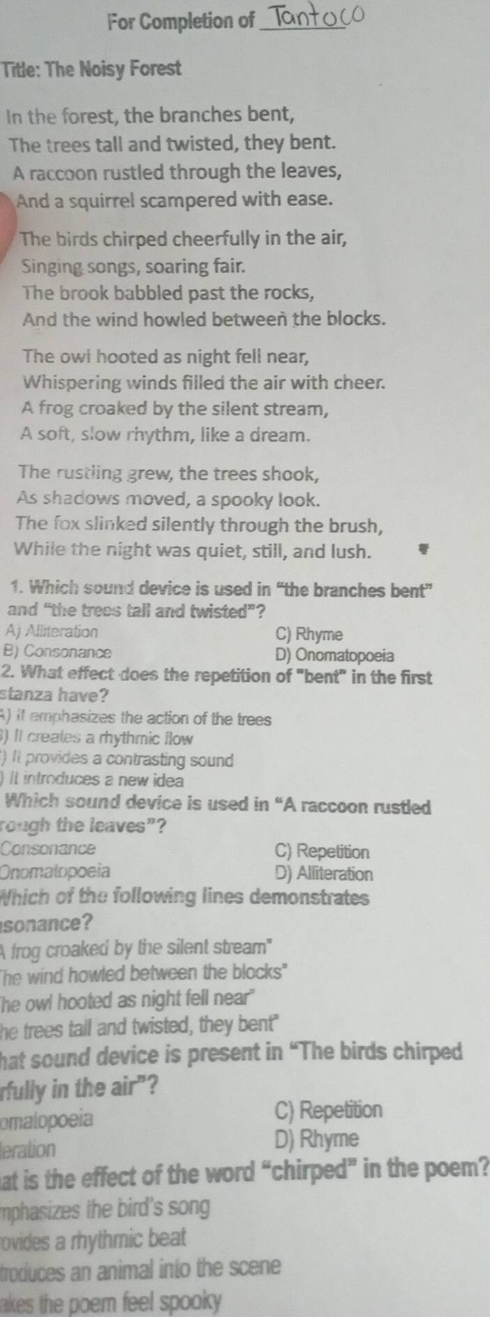 For Completion of_
Title: The Noisy Forest
In the forest, the branches bent,
The trees tall and twisted, they bent.
A raccoon rustled through the leaves,
And a squirrel scampered with ease.
The birds chirped cheerfully in the air,
Singing songs, soaring fair.
The brook babbled past the rocks,
And the wind howled between the blocks.
The owl hooted as night fell near,
Whispering winds filled the air with cheer.
A frog croaked by the silent stream,
A soft, slow rhythm, like a dream.
The rustling grew, the trees shook,
As shadows moved, a spooky look.
The fox slinked silently through the brush,
While the night was quiet, still, and lush.
1. Which sound device is used in “the branches bent”
and “the trees tall and twisted”?
Aj Alliteration C) Rhyme
B) Consonance D) Onomatopoeia
2. What effect does the repetition of "bent" in the first
stanza have?
A) it emphasizes the action of the trees
) It creales a rhythmic flow
) It provides a contrasting sound
) It introduces a new idea
Which sound device is used in “A raccoon rustled
rough the leaves"?
Consonance C) Repetition
Onomatopoeia D) Alliteration
Which of the following lines demonstrates
sonance?
A frog croaked by the silent stream"
"he wind howled between the blocks"
he owl hooted as night fell near"
he trees tall and twisted, they bent"
hat sound device is present in “The birds chirped
rfully in the air"?
omalopoeia
C) Repetition
teration D) Rhyme
hat is the effect of the word “chirped” in the poem?
mphasizes the bird's song
rovides a rhythmic beat 
troduces an animal into the scene
akes the poem feel spooky .