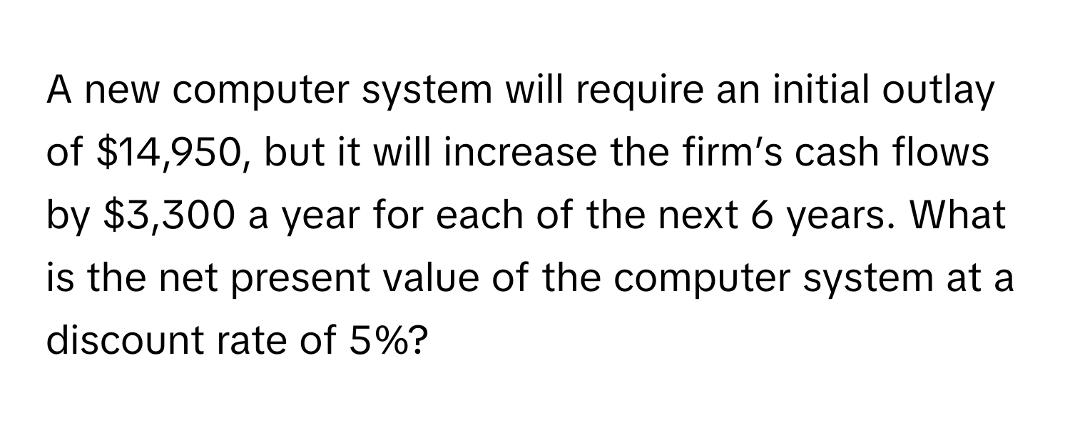 A new computer system will require an initial outlay of $14,950, but it will increase the firm’s cash flows by $3,300 a year for each of the next 6 years. What is the net present value of the computer system at a discount rate of 5%?