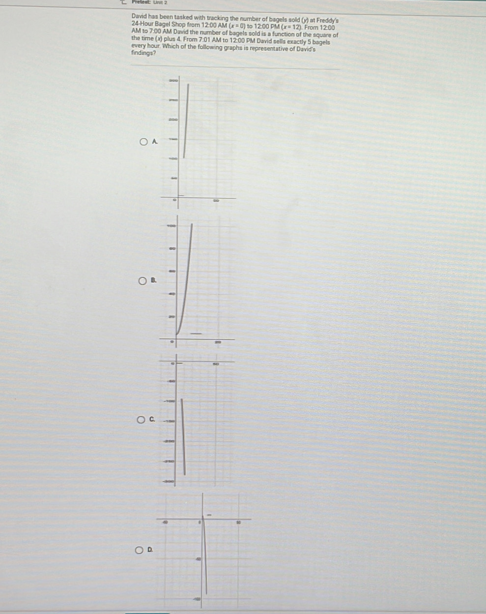 David has been tasked with tracking the number of bagels sold (y) at Freddy's
24-Hour Bagel Shop from 12:00 AM (x=0) ) to 12:00 PM (x=12) From 12:00 
AM to 7:00 AM David the number of bagels sold is a function of the square of 
the time (x) plus 4. From 7:01 AM to 12:00 PM David sells exactly 5 bagels 
every hour. Which of the following graphs is representative of David's 
findings? 
A 
B. 
C 
D
