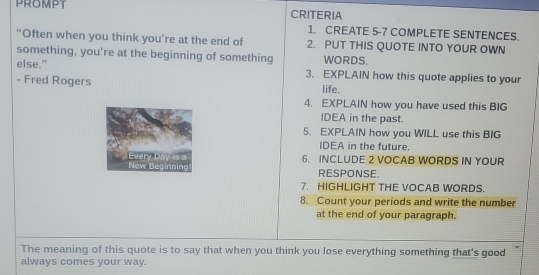 CRITERIA 
1. CREATE 5-7 COMPLETE SENTENCES. 
"Often when you think you're at the end of 2. PUT THIS QUOTE INTO YOUR OWN 
something, you're at the beginning of something WORDS. 
else." 3. EXPLAIN how this quote applies to your 
- Fred Rogers life. 
4. EXPLAIN how you have used this BIG 
IDEA in the past. 
5. EXPLAIN how you WILL use this BIG 
IDEA in the future. 
6. INCLUDE 2 VOCAB WORDS IN YOUR 
RESPONSE. 
7. HIGHLIGHT THE VOCAB WORDS. 
8. Count your periods and write the number 
at the end of your paragraph. 
The meaning of this quote is to say that when you think you lose everything something that's good 
always comes your way.