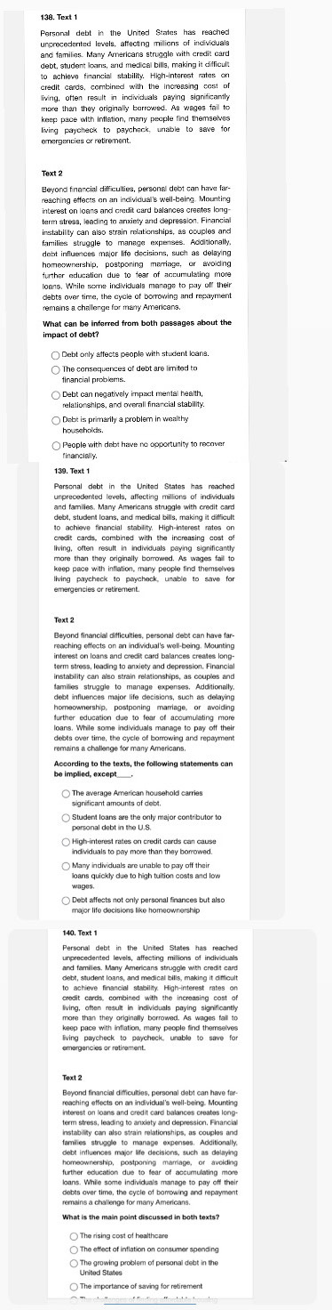 Personal debt in the United States has reached
unprecedented levels, affecting millions of individuals
and families. Many Americans struggle with credit card
debt, student loans, and medical bills, making it difficult
to schieve financial stability. High-interest rates on
credit cards, combined with the increasing cost of
lliving, often result in individuals paying significantly
more than they originally borrowed. As wages fail to
keep pace with inflation, many people find themselves
living paycheck to paycheck, unable to save for
emergencies or retirement.
Beyond financial difficulties, personal debt can have far-
reaching effects on an individual's well-being. Mounting
interest on loans and credit card balances creates long-
term stress, leading to anxiety and depression. Financial
instability can also strain relationships, as couples and
families struggle to manage expenses. Additionally,
debt influences major life decisions, such as delaying
homeownership, postponing marriage, or avoiding
loans. While sore individuals manage to pay off their
debts over time, the cycle of borrowing and repayment
remains a challenge for many Americans.
What can be inferred from both passages about the
impact of debt?
Debt only affects people with student lans,
The consequences of debt are limited to
financial problems.
Debt can negatively impact mental health,
relationships, and overall financial stability.
Dabt is primarily a problem in wealthy
households .
financially.
unprecedented levels, affecting millions of individuals
and families. Many Americans struggle with credit card
debt, student loans, and medical bills, making it difficult
to achieve financial stability. High-interest rates on
credit cards, combined with the increasing cost of
living, often result in individuals paying significantly
more than they originally borrowed. As wages faill to
living paycheck to paycheck, unable to save for
Text 2
reaching effects on an individual's well-being. Mounting
term stress, leading to anxiety and depression, Financial
families struggle to manage expenses. Additionally
homeownership, postponing marriage, or avoiding
loans. While some individuals manage to pay off thei
remains a challenge for many Americans
The average American household carries
significant amounts of debt.
Student loans are the only major contributor to
personal debt in the UI.S.
ndividuals to pay more than they borrowed.
loans quickly due to high tuition costs and low
unprecedented levels, affecting millions of individuals
and families. Many Americans struggle with credit card
debt, student loans, and medical bills, making it difficult
to achieve financial stability. High-interest rates on
credit cards, combined with the increasing cost of
living, often result in individuals paying significantly
keep pace with inflation, many people find themselves
emergencies or retirement.
reaching effects on an individual's well-being. Mounting
interest on loans and credit card balances creates long-
term stress, leading to anxiety and depression. Financial
instability can also strain relationships, as couples and
families struggle to manage expenses. Additionally,
further education due to fear of accumulating more
loans. While some individuals manage to pay off their
debts over time, the cycle of borrowing and repayment
remains a challenge for many Americans.