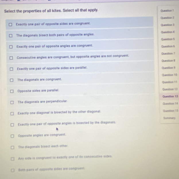 Select the properties of all kites. Select all that apply. Question 1
Question 2
Exactly one pair of opposite sides are congruent. Question 3
The diagonals bisect both pairs of opposite angles. Question 4
Question 5
Exactly one pair of opposite angles are congruent. Question 6
Consecutive angles are congruent, but opposite angles are not congruent. Question 7
Question B
Exactly one pair of opposite sides are parallel. Question 9
Question 10
The diagonals are congruent
Question 11
Opposite sides are parallel. Question 12
Question 13
The diagonals are perpendicular.
Question 14
Exactly one diagonal is bisected by the other diagonal. Question 15
Summary
Exactly one pair of opposite angles is bisected by the diagonals.
Opposite angles are congruent.
The diagonals bisect each other.
Any side is congruent to exactly one of its consecutive sides.
Both pairs of opposite sides are congruent.