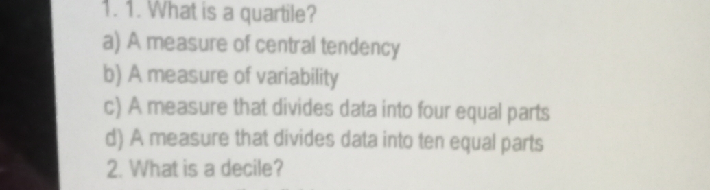 What is a quartile?
a) A measure of central tendency
b) A measure of variability
c) A measure that divides data into four equal parts
d) A measure that divides data into ten equal parts
2. What is a decile?