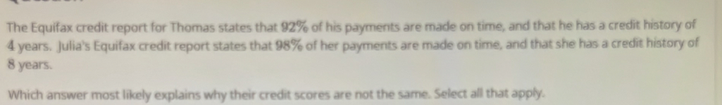 The Equifax credit report for Thomas states that 92% of his payments are made on time, and that he has a credit history of
4 years. Julia's Equifax credit report states that 98% of her payments are made on time, and that she has a credit history of
8 years. 
Which answer most likely explains why their credit scores are not the same. Select all that apply.