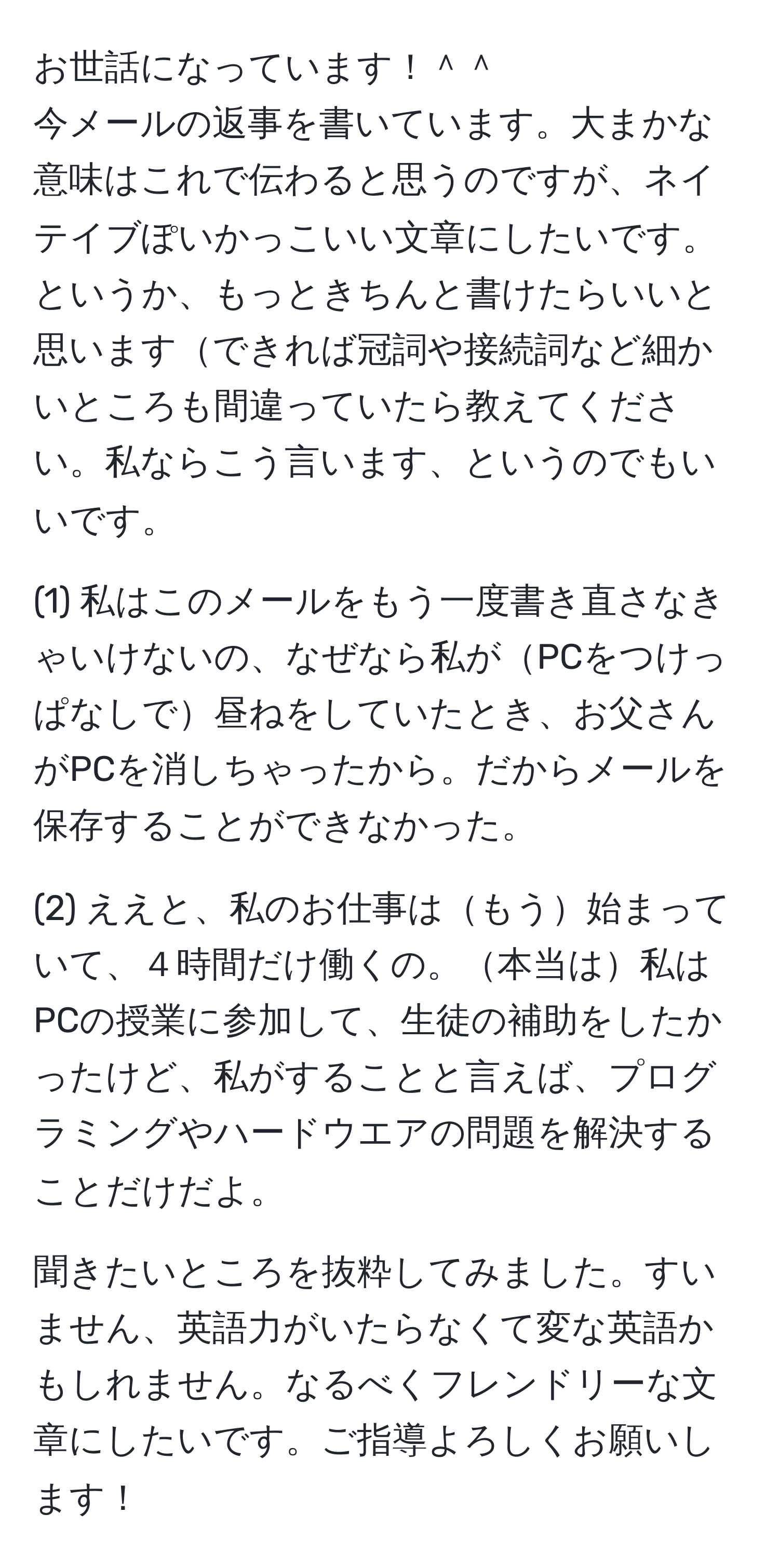 お世話になっています！＾＾  
今メールの返事を書いています。大まかな意味はこれで伝わると思うのですが、ネイテイブぽいかっこいい文章にしたいです。というか、もっときちんと書けたらいいと思いますできれば冠詞や接続詞など細かいところも間違っていたら教えてください。私ならこう言います、というのでもいいです。  

(1) 私はこのメールをもう一度書き直さなきゃいけないの、なぜなら私がPCをつけっぱなしで昼ねをしていたとき、お父さんがPCを消しちゃったから。だからメールを保存することができなかった。  

(2) ええと、私のお仕事はもう始まっていて、４時間だけ働くの。本当は私はPCの授業に参加して、生徒の補助をしたかったけど、私がすることと言えば、プログラミングやハードウエアの問題を解決することだけだよ。  

聞きたいところを抜粋してみました。すいません、英語力がいたらなくて変な英語かもしれません。なるべくフレンドリーな文章にしたいです。ご指導よろしくお願いします！