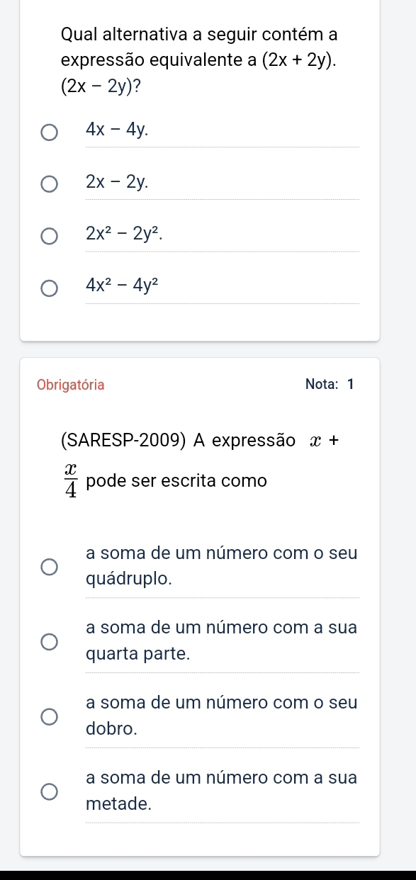 Qual alternativa a seguir contém a
expressão equivalente a (2x+2y).
(2x-2y) ?
4x-4y.
2x-2y.
2x^2-2y^2.
4x^2-4y^2
Obrigatória Nota: 1
(SARESP-2009) A expressão x+
 x/4  pode ser escrita como
a soma de um número com o seu
_
quádruplo.
a soma de um número com a sua
_
quarta parte.
a soma de um número com o seu
dobro.
_
a soma de um número com a sua
_
metade.