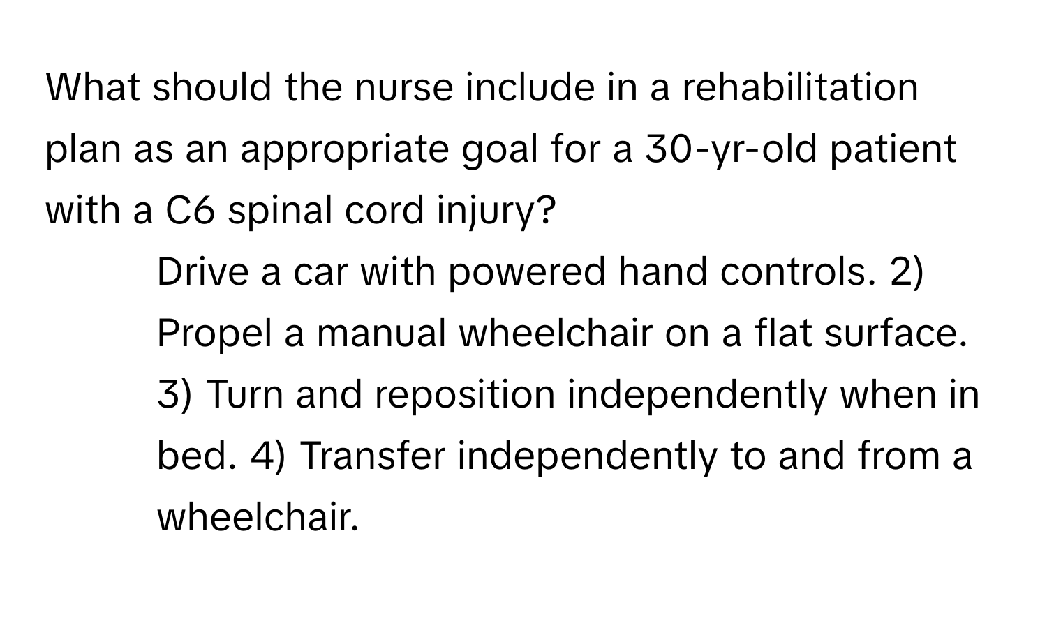 What should the nurse include in a rehabilitation plan as an appropriate goal for a 30-yr-old patient with a C6 spinal cord injury?

1) Drive a car with powered hand controls. 2) Propel a manual wheelchair on a flat surface. 3) Turn and reposition independently when in bed. 4) Transfer independently to and from a wheelchair.