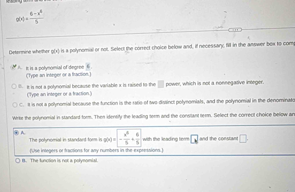 g(x)= (6-x^6)/5 
Determine whether g(x) is a polynomial or not. Select the correct choice below and, if necessary, fill in the answer box to com
A. It is a polynomial of degree overline 6. 
(Type an integer or a fraction.)
B. It is not a polynomial because the variable x is raised to the □ power, which is not a nonnegative integer.
(Type an integer or a fraction.)
C. It is not a polynomial because the function is the ratio of two distinct polynomials, and the polynomial in the denominato
Write the polynomial in standard form. Then identify the leading term and the constant term. Select the correct choice below an
A.
The polynomial in standard form is g(x)=- x^6/5 + 6/5  with the leading term □ k and the constant □. 
(Use integers or fractions for any numbers in the expressions.)
B. The function is not a polynomial.