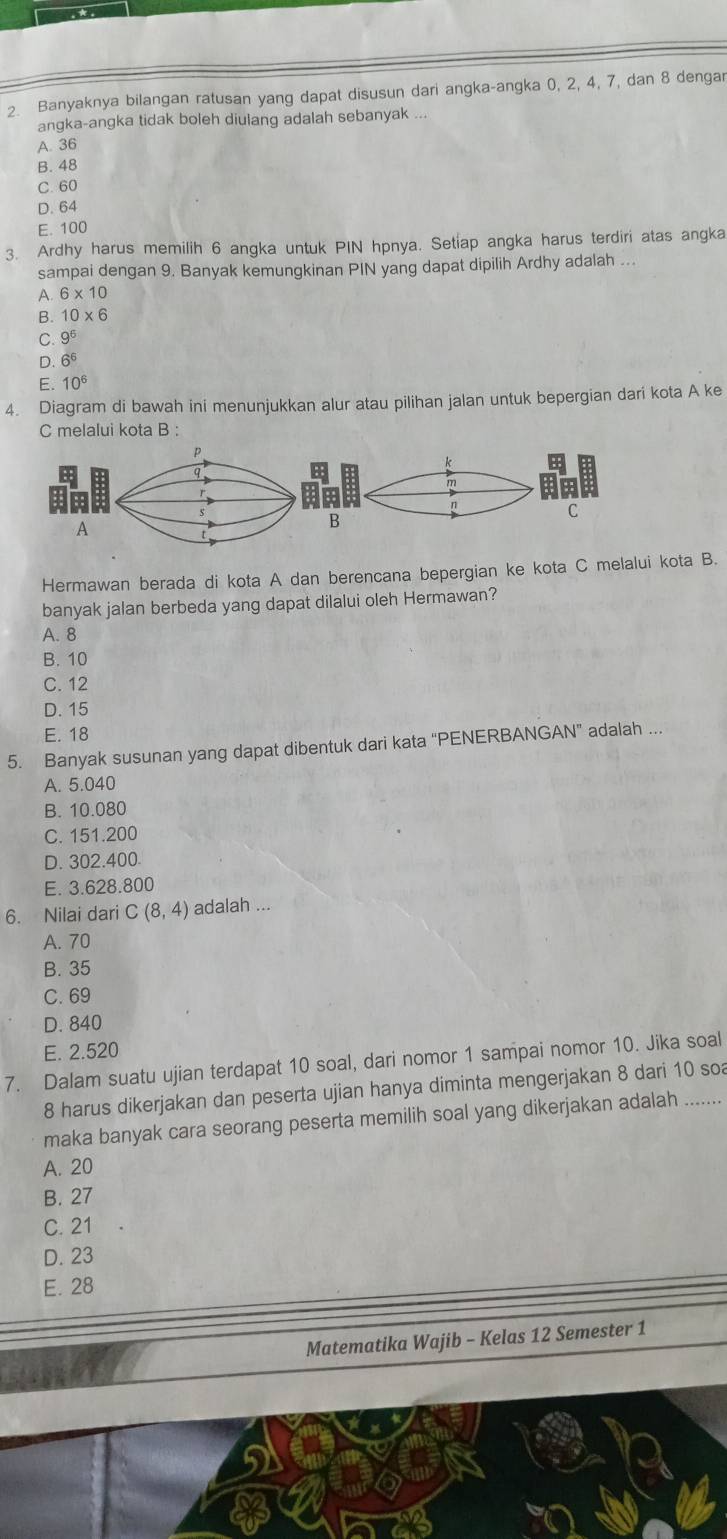 Banyaknya bilangan ratusan yang dapat disusun dari angka-angka 0, 2, 4, 7, dan 8 dengar
angka-angka tidak boleh diulang adalah sebanyak ...
A. 36
B. 48
C. 60
D. 64
E. 100
3. Ardhy harus memilih 6 angka untuk PIN hpnya. Setiap angka harus terdiri atas angka
sampai dengan 9. Banyak kemungkinan PIN yang dapat dipilih Ardhy adalah ...
A. 6* 10
B. 10* 6
C. 9^6
D. 6^6
E. 10^6
4. Diagram di bawah ini menunjukkan alur atau pilihan jalan untuk bepergian dari kota A ke
C melalui kota B :
p
C
A
B
Hermawan berada di kota A dan berencana bepergian ke kota C melalui kota B.
banyak jalan berbeda yang dapat dilalui oleh Hermawan?
A. 8
B. 10
C. 12
D. 15
E. 18
5. Banyak susunan yang dapat dibentuk dari kata “PENERBANGAN” adalah ..
A. 5.040
B. 10.080
C. 151.200
D. 302.400
E. 3.628.800
6. Nilai dari C(8,4) adalah ...
A. 70
B. 35
C. 69
D. 840
E. 2.520
7. Dalam suatu ujian terdapat 10 soal, dari nomor 1 sampai nomor 10. Jika soal
8 harus dikerjakan dan peserta ujian hanya diminta mengerjakan 8 dari 10 so
maka banyak cara seorang peserta memilih soal yang dikerjakan adalah ......
A. 20
B. 27
C. 21
D. 23
E. 28
Matematika Wajib - Kelas 12 Semester 1