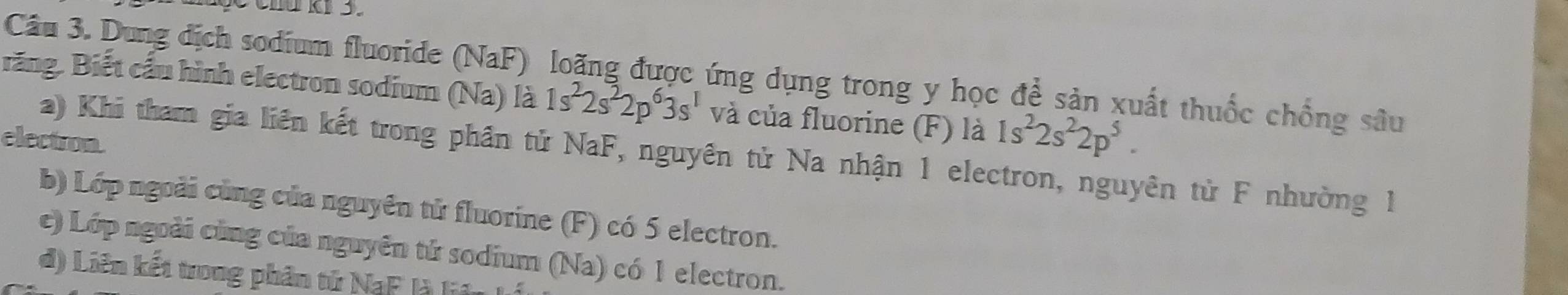 chú ki 3. 
răng. Biết cầu hình electron sodium (Na) là Câu 3. Dung địch sodium fluoride (NaF) loãng được ứng dụng trong y học để sản xuất thuốc chống sâu
1s^22s^22p^63s^1 và của fluorine (F) là 1s^22s^22p^5. 
electron. 
a) Khi tham gia liên kết trong phần tử NaF, nguyên tử Na nhận 1 electron, nguyên tử F nhường 1 
b) Lớp ngoài cùng của nguyên tử fluorine (F) có 5 electron. 
c) Lớp ngoài cùng của nguyên tử sodium (Na) có 1 electron. 
d) Liên kết trong phân tử NaF là