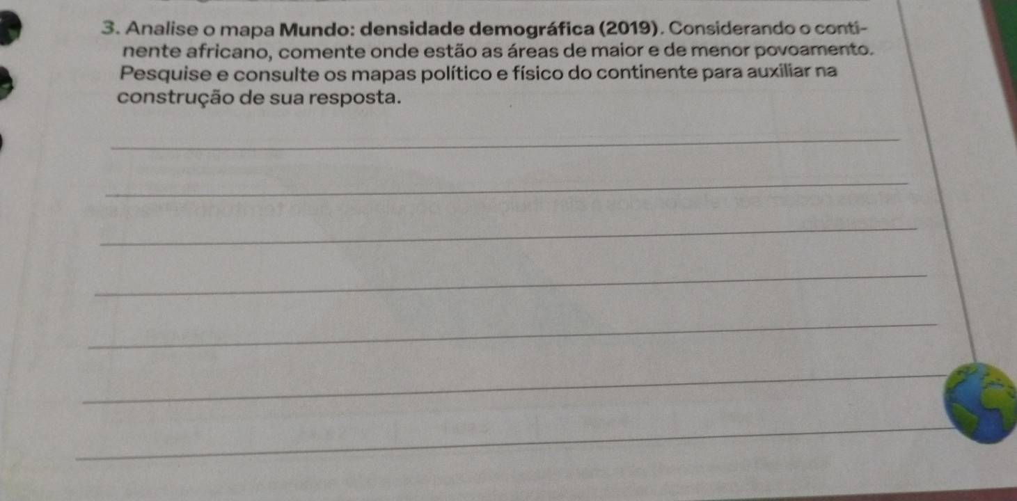 Analise o mapa Mundo: densidade demográfica (2019). Considerando o conti- 
nente africano, comente onde estão as áreas de maior e de menor povoamento. 
Pesquise e consulte os mapas político e físico do continente para auxiliar na 
construção de sua resposta. 
_ 
_ 
_ 
_ 
_ 
_ 
_