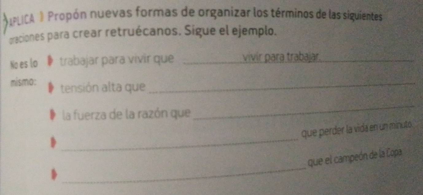 IPLICA ) Propón nuevas formas de organizar los términos de las siguientes 
oraciones para crear retruécanos. Sigue el ejemplo. 
No es lo trabajar para vivir que_ 
vivir para trabajar._ 
mismo: 
tensión alta que 
_ 
la fuerza de la razón que 
_ 
_ 
que perder la vida en un minuto. 
_ 
que el campeón de la Copa