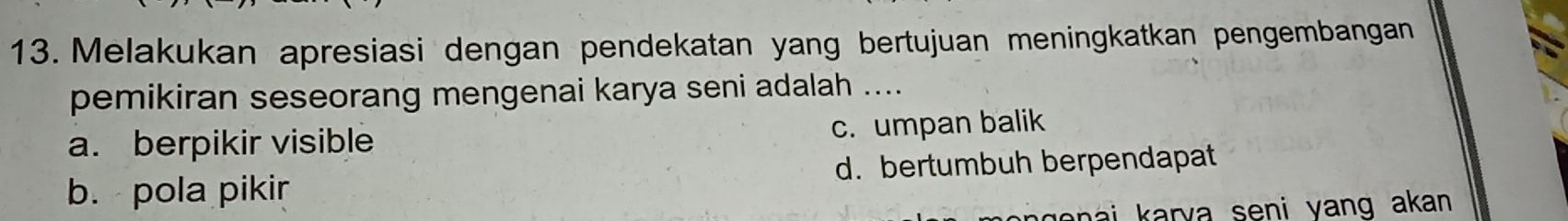 Melakukan apresiasi dengan pendekatan yang bertujuan meningkatkan pengembangan
pemikiran seseorang mengenai karya seni adalah ....
a. berpikir visible
c. umpan balik
b. pola pikir d. bertumbuh berpendapat
enai karva seni yang akan.