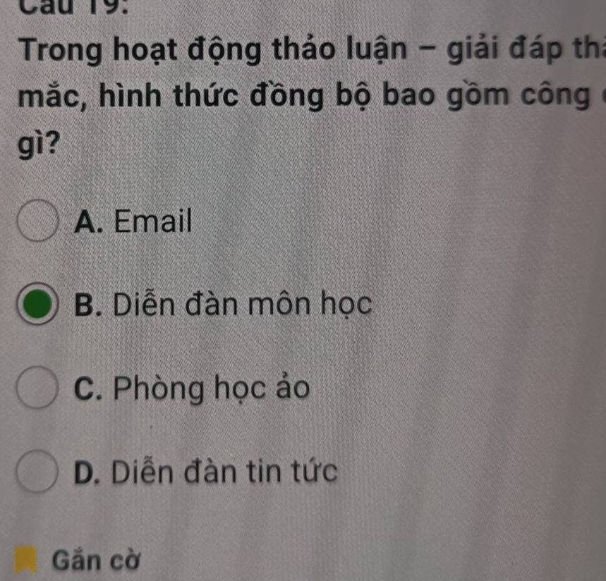 Cau 19.
Trong hoạt động thảo luận - giải đáp thi
mắc, hình thức đồng bộ bao gồm công
gì?
A. Email
B. Diễn đàn môn học
C. Phòng học ảo
D. Diễn đàn tin tức
Gắn cờ