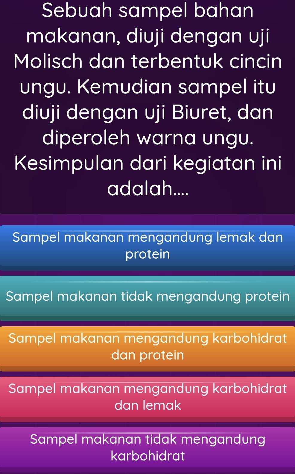 Sebuah sampel bahan
makanan, diuji dengan uji
Molisch dan terbentuk cincin
ungu. Kemudian sampel itu
diuji dengan uji Biuret, dan
diperoleh warna ungu.
Kesimpulan dari kegiatan ini
adalah....
Sampel makanan mengandung lemak dan
protein
Sampel makanan tidak mengandung protein
Sampel makanan mengandung karbohidrat
dan protein
Sampel makanan mengandung karbohidrat
dan lemak
Sampel makanan tidak mengandung
karbohidrat