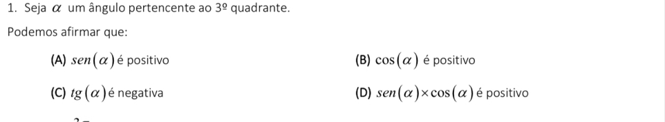 Seja α um ângulo pertencente ao 3^(_ circ) quadrante.
Podemos afirmar que:
(A) sen (alpha ) é positivo (B) cos (alpha ) é positivo
(C) tg (alpha ) é negativa (D) sen (alpha )* cos (alpha ) é positivo