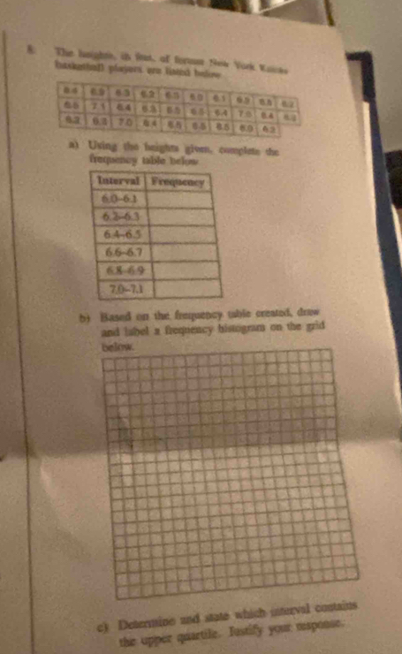 The heights, i fut, of forst New York Vaicks 
baskethall players are lised be 
a) Using the heights gioe. complete the 
frequency table below 
b) Based on the frequency table created, drew 
and label a frequency histogram on the grid 
below. 
c) Determine and state which interval contains 
the upper quartile. Iustify your esponse.