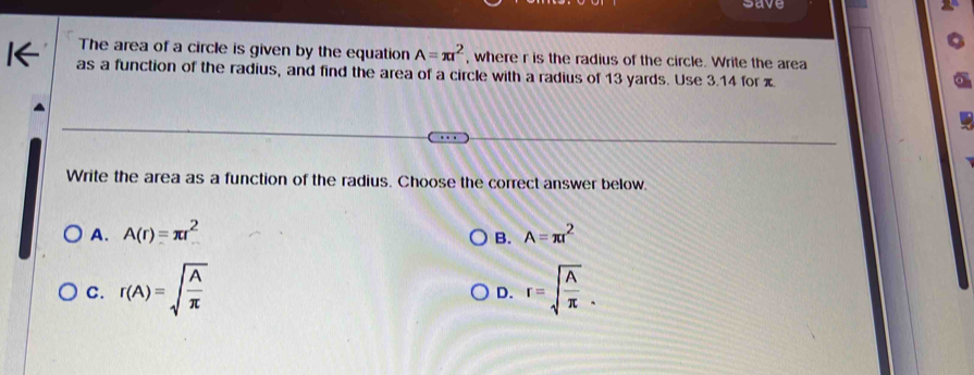 save
The area of a circle is given by the equation A=π r^2 , where r is the radius of the circle. Write the area
as a function of the radius, and find the area of a circle with a radius of 13 yards. Use 3.14 for x
Write the area as a function of the radius. Choose the correct answer below.
A. A(r)=π r^2 A=π r^2
B.
C. r(A)=sqrt(frac A)π  r=sqrt(frac A)π . 
D.