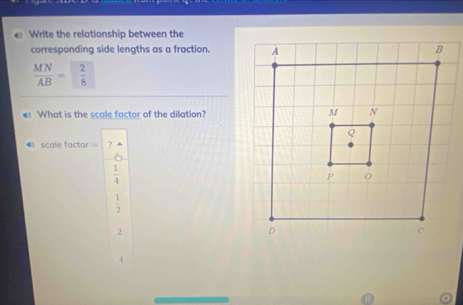 Write the relationship between the
corresponding side lengths as a fraction.
 MN/AB = 2/8 
What is the scale factor of the dilation?
scale factor == ?
 1/4 
 1/2 
2
4