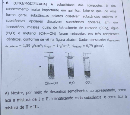 (UFRJ/MODIFICADA) A solubilidade dos compostos é um 
conhecimento muito importante em química. Sabe-se que, de uma 
forma geral, substâncias polares dissolvem substâncias polares e 
substâncias apoiares- dissolvem substâncias apolares. Em um 
laboratório, massas iguais de tetracloreto de carbono (CC&), água
(H_2O) e metanol (CH_3-OH) foram colocadas em três recipientes 
idênticos'', conforme se vê na figura abaixo. Dados densidade: Oietracioreto 
de carbono =1,59g/cm^3; d_igua=1g/cm^3; d_metanol=0,79g/cm^3.
CH_3-OH H_2O CCl_4
A) Mostre, por meio de desenhos semelhantes ao apresentado, como 
fica a mistura de I e II, identificando cada substância, e como fica a 
mistura de II e III.