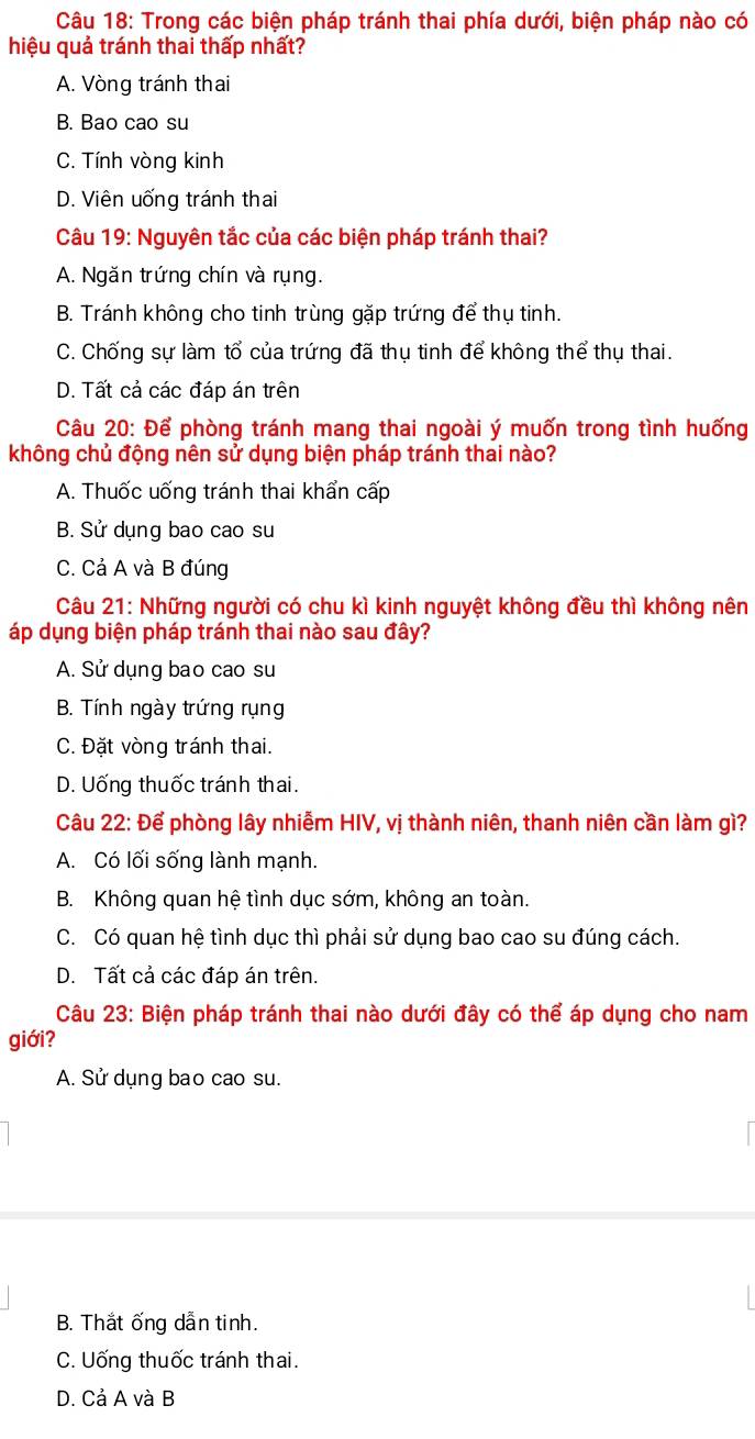 Trong các biện pháp tránh thai phía dưới, biện pháp nào có
hiệu quả tránh thai thấp nhất?
A. Vòng tránh thai
B. Bao cao su
C. Tính vòng kinh
D. Viên uống tránh thai
Câu 19: Nguyên tắc của các biện pháp tránh thai?
A. Ngăn trứng chín và rụng.
B. Tránh không cho tinh trùng gặp trứng để thụ tinh.
C. Chống sự làm tổ của trứng đã thụ tinh để không thể thụ thai.
D. Tất cả các đáp án trên
Câu 20: Để phòng tránh mang thai ngoài ý muốn trong tình huống
không chủ động nên sử dụng biện pháp tránh thai nào?
A. Thuốc uống tránh thai khẩn cấp
B. Sử dụng bao cao su
C. Cả A và B đúng
Câu 21: Những người có chu kì kinh nguyệt không đều thì không nên
áp dụng biện pháp tránh thai nào sau đây?
A. Sử dụng bao cao su
B. Tính ngày trứng rụng
C. Đặt vòng tránh thai.
D. Uống thuốc tránh thai.
Câu 22: Để phòng lây nhiễm HIV, vị thành niên, thanh niên cần làm gì?
A. Có lối sống lành mạnh.
B. Không quan hệ tình dục sớm, không an toàn.
C. Có quan hệ tình dục thì phải sử dụng bao cao su đúng cách.
D. Tất cả các đáp án trên.
Câu 23: Biện pháp tránh thai nào dưới đây có thể áp dụng cho nam
giới?
A. Sử dụng bao cao su.
B. Thắt ống dẫn tinh.
C. Uống thuốc tránh thai.
D. Cả A và B