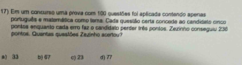 Em um concurso uma prova com 100 questões foi aplicada contendo apenas
português e matemética como tema. Cada questão certa concede ao candidato cinco
pontos enquanto cada eiro faz o candidato perder três pontos. Zezinho conseguiu 236
pontos. Quantas questões Zezinho acertou?
a) 33 b 67 c) 23 d) 77