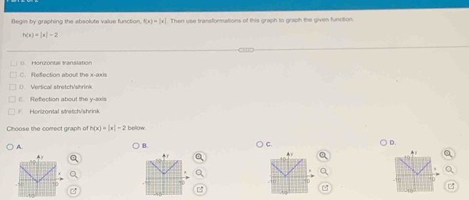 Begin by graphing the absolute value function, f(x)=|x|. Then use transformations of this graph to graph the given function.
h(x)=|x|-2
B. Honzontal translation
C. Reflection about the x-axis
D. Vertical stretch/shrink
Reflection about the y-axis
F Horizontal stretch/shrink
Choose the correct graph of h(x)=|x|-2 below.
D.
A.
B.
C.
-10
10