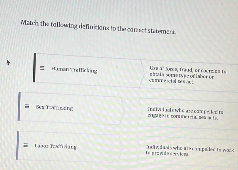 Match the following definitions to the correct statement.
Use of force, fraud, or coercion to
Human Trafficking obtain some type of labor or
commercial sex act.
Sex Trafficking
Individuals who are compelled to
engage in commercial sex acts.
= Labor Trafficking
Individuals who are compelled to work
to provide services.