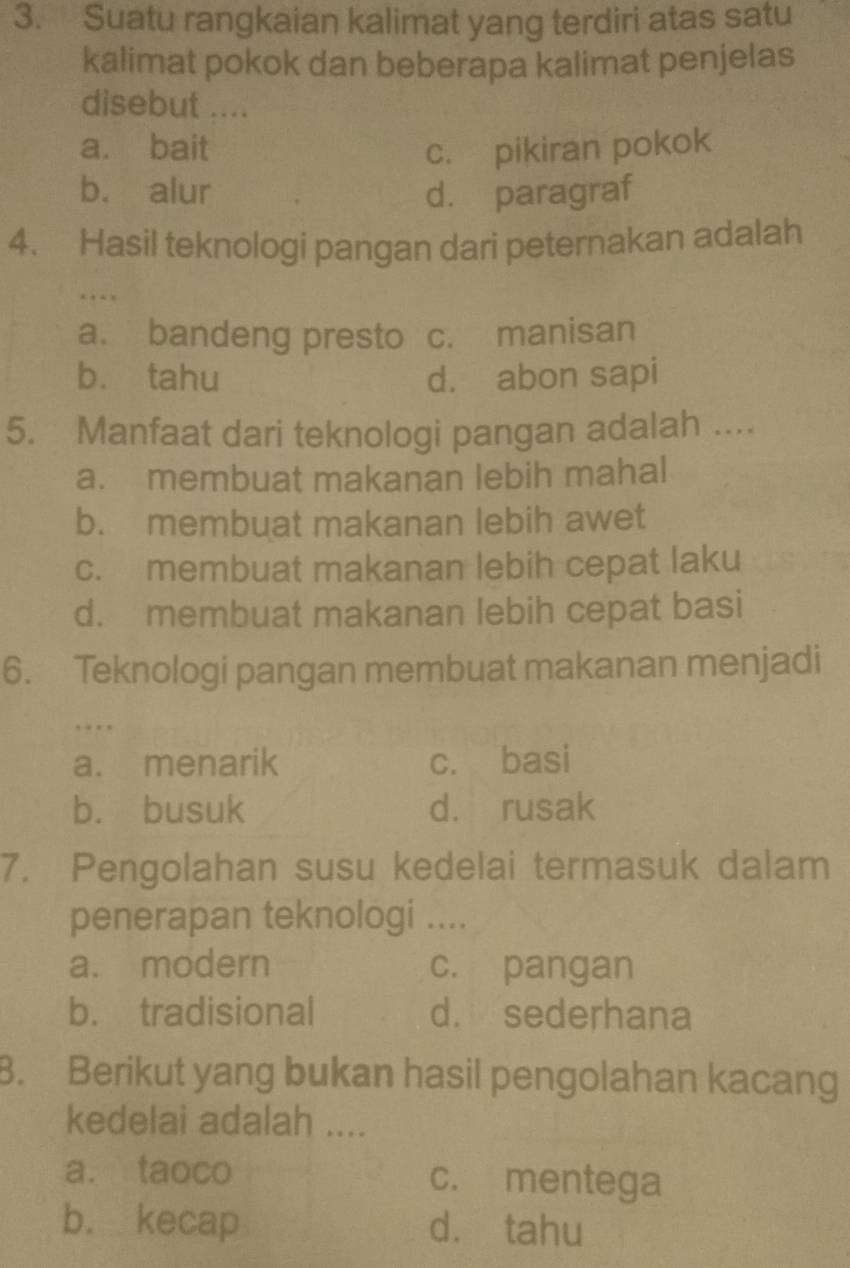 Suatu rangkaian kalimat yang terdiri atas satu
kalimat pokok dan beberapa kalimat penjelas
disebut ....
a. bait c. pikiran pokok
b. alur d. paragraf
4. Hasil teknologi pangan dari peternakan adalah
…
a. bandeng presto c. manisan
bù tahu d. abon sapi
5. Manfaat dari teknologi pangan adalah ....
a. membuat makanan lebih mahal
b. membuat makanan lebih awet
c. membuat makanan lebih cepat laku
d. membuat makanan lebih cepat basi
6. Teknologi pangan membuat makanan menjadi
…
a. menarik c. basi
b. busuk d. rusak
7. Pengolahan susu kedelai termasuk dalam
penerapan teknologi ....
a. modern c. pangan
b. tradisional d. sederhana
B. Berikut yang bukan hasil pengolahan kacang
kedelai adalah ....
a. taoco c. mentega
b. kecap d. tahu