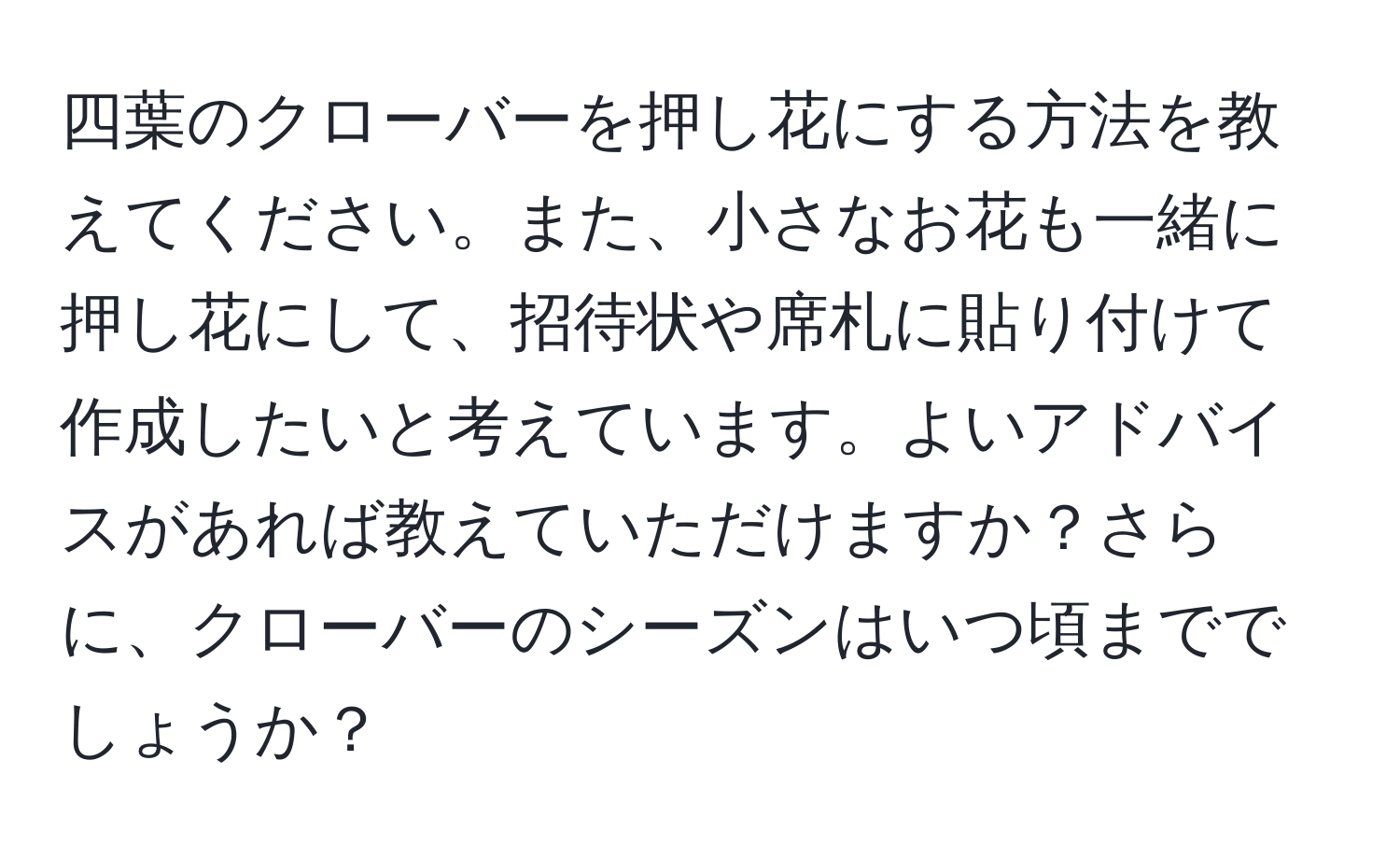 四葉のクローバーを押し花にする方法を教えてください。また、小さなお花も一緒に押し花にして、招待状や席札に貼り付けて作成したいと考えています。よいアドバイスがあれば教えていただけますか？さらに、クローバーのシーズンはいつ頃まででしょうか？