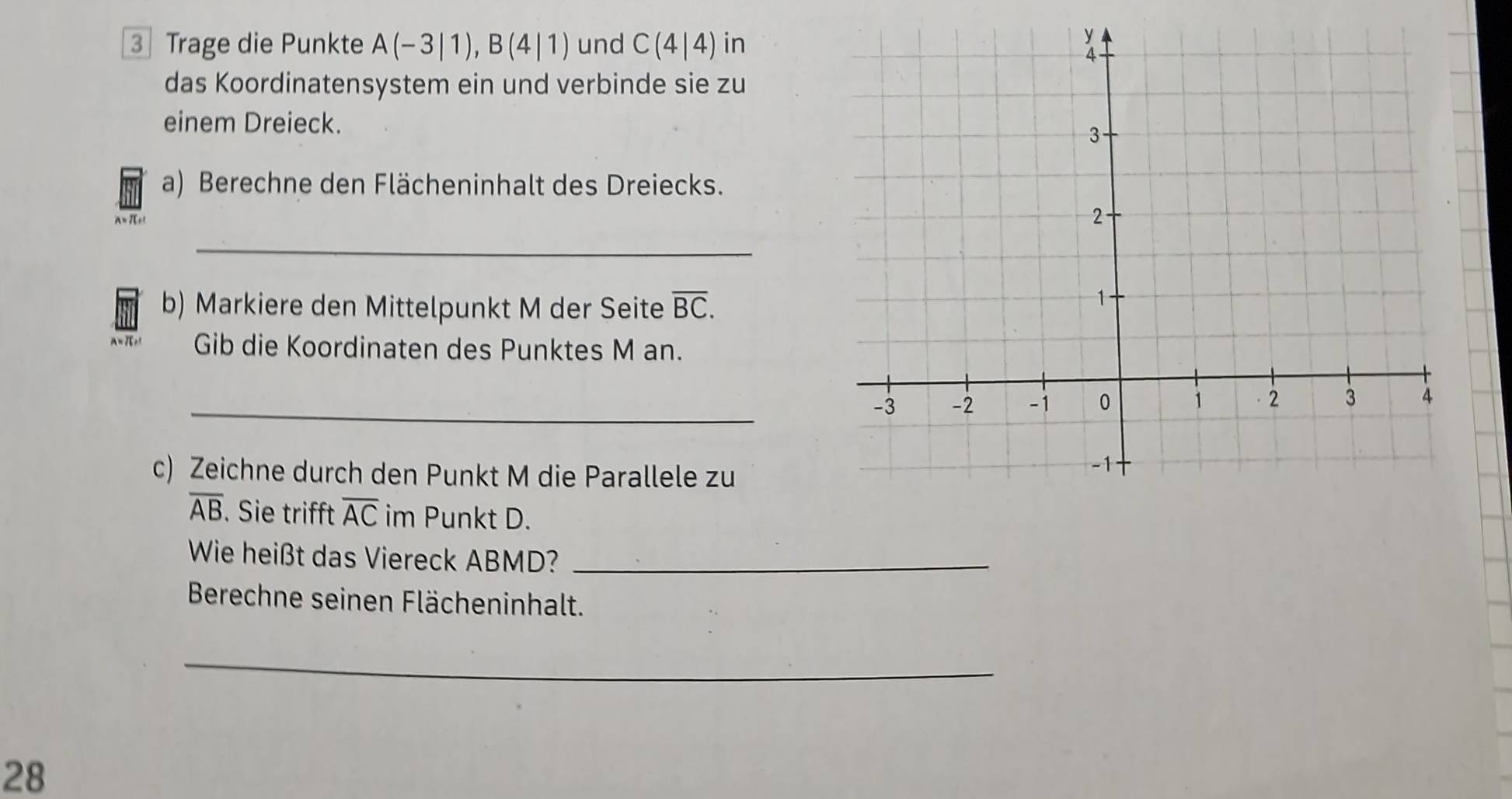 Trage die Punkte A(-3|1), B(4|1) und C(4|4) in 
das Koordinatensystem ein und verbinde sie zu 
einem Dreieck. 
a) Berechne den Flächeninhalt des Dreiecks.
A= πc
_ 
b) Markiere den Mittelpunkt M der Seite overline BC. 
A=7r Gib die Koordinaten des Punktes M an. 
_ 
c) Zeichne durch den Punkt M die Parallele zu
overline AB. Sie trifft overline AC im Punkt D. 
Wie heißt das Viereck ABMD?_ 
Berechne seinen Flächeninhalt. 
_ 
28