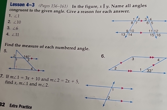 Lesson 4-3 (Pages 156-161) In the figure, x||y.. Name all angles
congruent to the given angle. Give a reason for each answer.
1. ∠ 1
2. ∠ 10
3. ∠ 6
4. ∠ 11
Find the measure of each numbered angle.
5.
7. If m∠ 1=3x+10 and m∠ 2=2x+5,
find x, m∠ 1 and m∠ 2.
32 Extra Practice