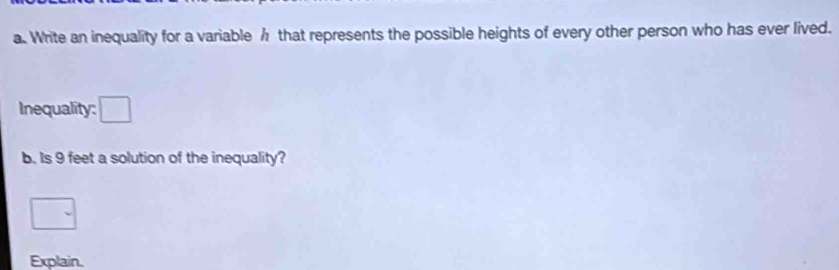 Write an inequality for a variable h that represents the possible heights of every other person who has ever lived. 
Inequality: □ 
b. Is 9 feet a solution of the inequality? 
□ 
Explain.