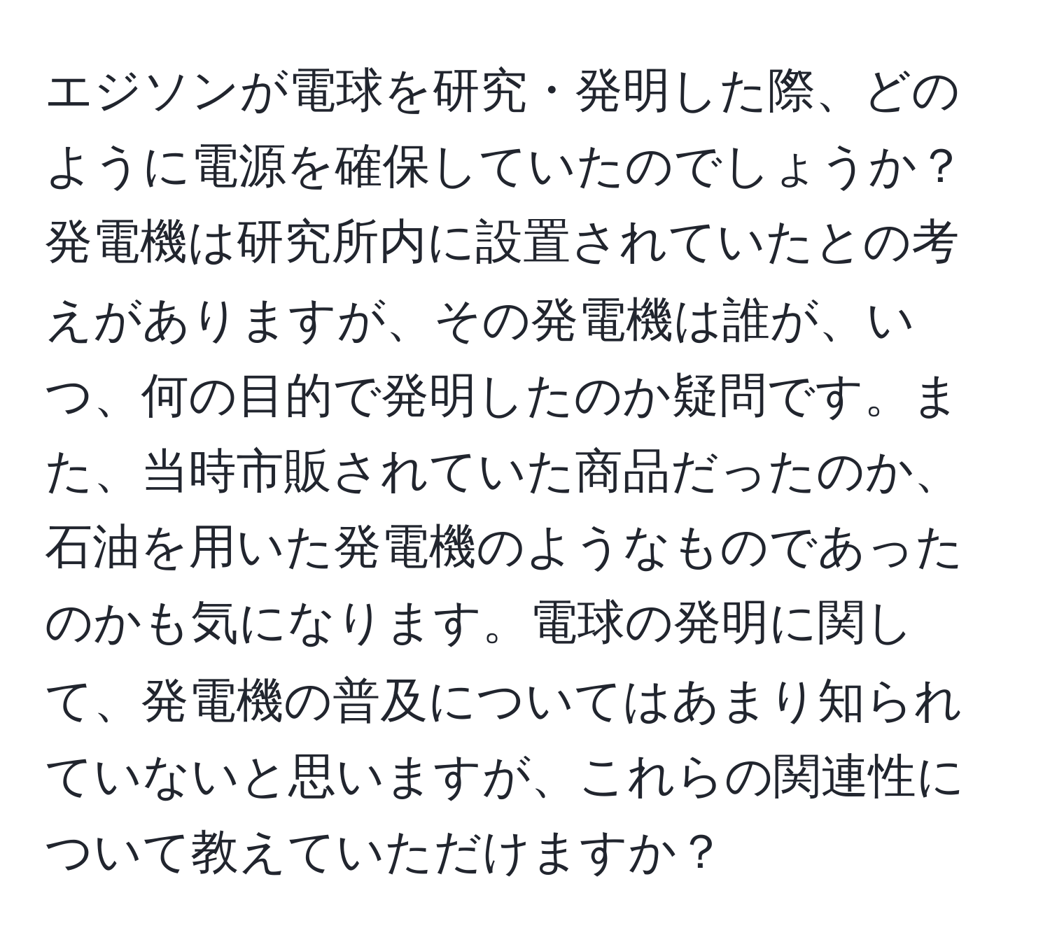 エジソンが電球を研究・発明した際、どのように電源を確保していたのでしょうか？発電機は研究所内に設置されていたとの考えがありますが、その発電機は誰が、いつ、何の目的で発明したのか疑問です。また、当時市販されていた商品だったのか、石油を用いた発電機のようなものであったのかも気になります。電球の発明に関して、発電機の普及についてはあまり知られていないと思いますが、これらの関連性について教えていただけますか？