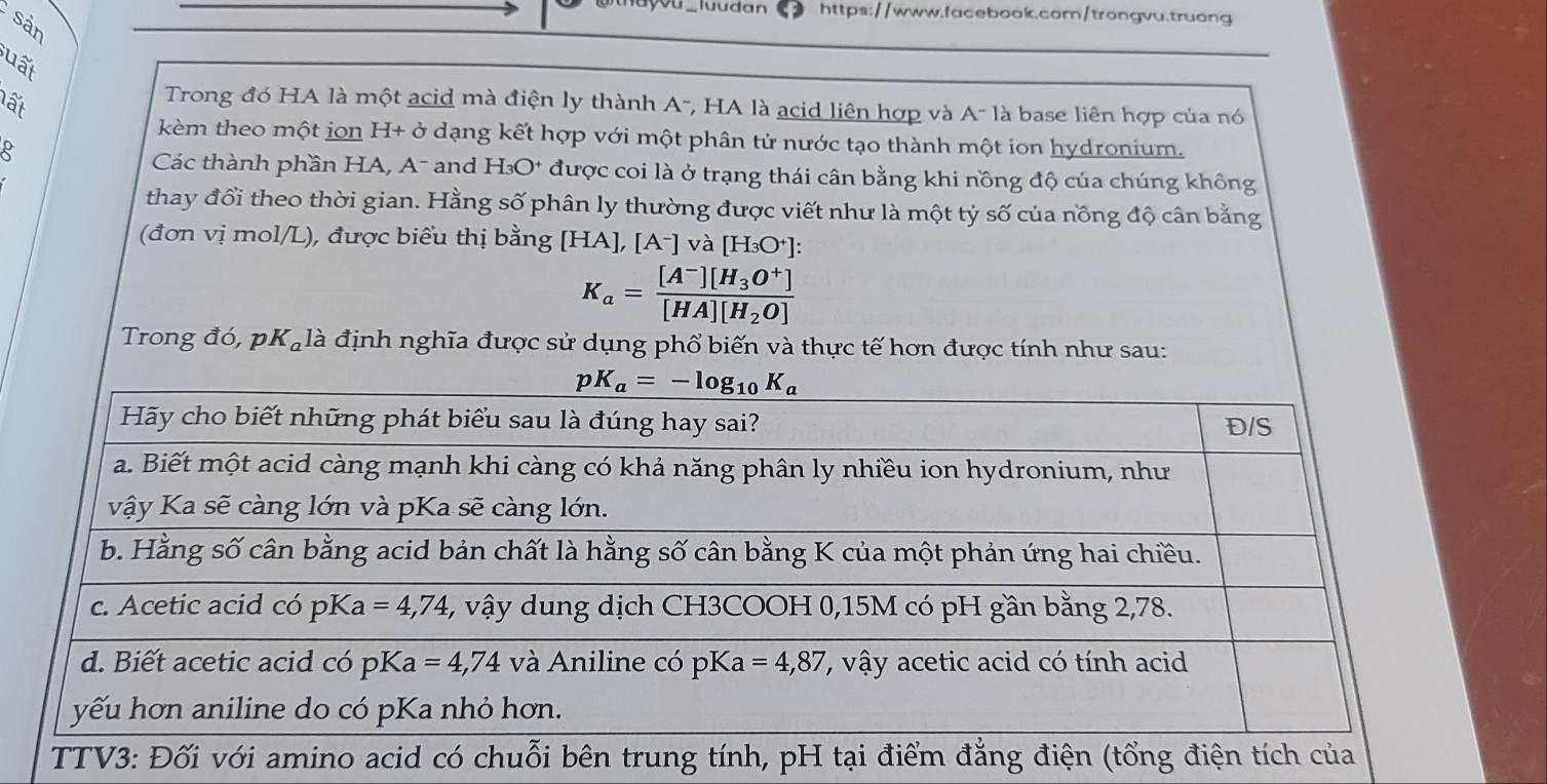 luudán https://www.facebook.com/trongvu.truong
sản
uất
lấi
Trong đó HA là một acid mà điện ly thành A-, HA là acid liên hợp và A- là base liên hợp của nó
kèm theo một jon H+delta dạng kết hợp với một phân tử nước tạo thành một ion hydronium.
Các thành phần HA, A- and H_3O^+ được coi là ở trạng thái cân bằng khi nồng độ của chúng không
thay đổi theo thời gian. Hằng số phân ly thường được viết như là một tỷ số của nồng độ cân bằng
(đơn vị mol/L), được biểu thị bằng [HA],[A^-] và [H_3O^+]:
K_a=frac [A^-][H_3O^+][HA][H_2O]
Trong đó, pKạlà định nghĩa được sử dụng phổ biến và thực tế hơn được tính như sau: