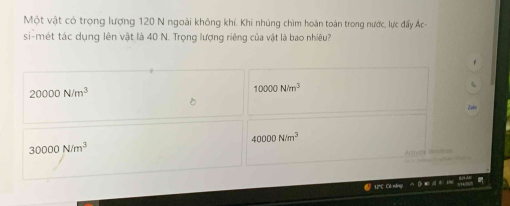 Một vật có trọng lượng 120 N ngoài không khí. Khi nhúng chìm hoàn toàn trong nước, lực đấy Ác-
si-mét tác dụng lên vật là 40 N. Trọng lượng riêng của vật là bao nhiêu?
20000N/m^3
10000N/m^3
Zalo
40000N/m^3
30000N/m^3
Armate Window
12°C Có năng