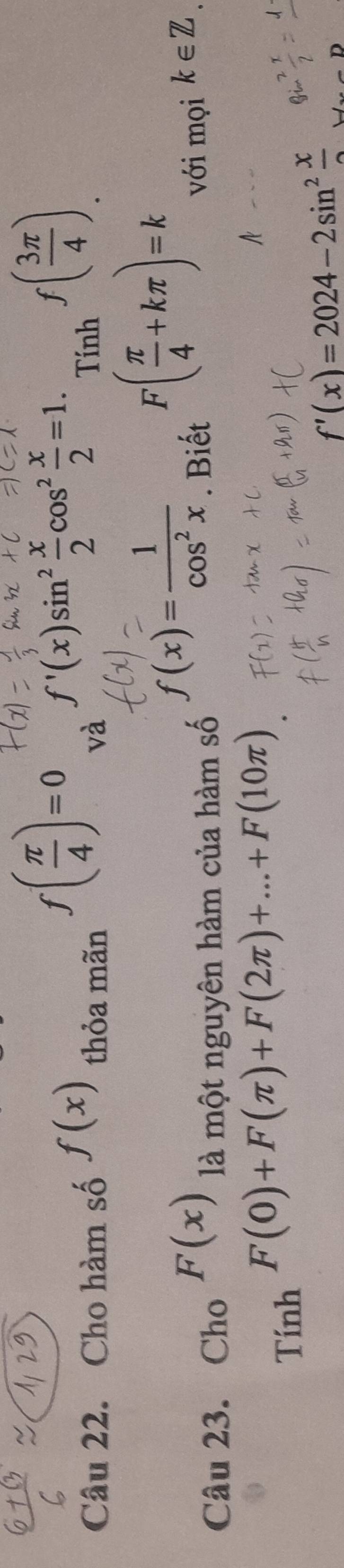 f( π /4 )=0 f'(x)sin^2 x/2 cos^2 x/2 =1._Tinhf( 3π /4 )
Câu 22. Cho hàm số f(x) thỏa mãn và
f(x)= 1/cos^2x 
Câu 23. Cho F(x) là một nguyên hàm của hàm số . Biết
F( π /4 +kπ )=k
với mọi k∈ Z
Tính
F(0)+F(π )+F(2π )+...+F(10π )
f'(x)=2024-2sin^2frac x