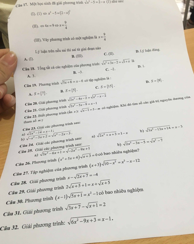 Một học sinh đã giải phương trình sqrt(x^2-5)=2-x (1) như sau:
(I). (1) x^2-5=(2-x)^2
(II). < <tex>4x=9 x= 9/4 
(III). Vây phương trình có một nghiệm là x= 9/4 
Lý luận trên nếu sai thì sai từ giai đoạn nào
A. (I). B. (III). C. (II). D. Lý luận đúng.
Câu 18. Tổng tất cả các nghiệm của phương trình: sqrt(x^2+3x-2)=sqrt(1+x) là
D. 1.
A. 3. B. -3. C. -2.
D. S= 8 .
Câu 19. Phương trình sqrt(5x+6)=x-6 có tập nghiệm là :
A. S= 7 . B. S= 5 . C. S= 15 .
Câu 20, Giải phương trình sqrt(2x^2-4x-2)=sqrt(x^2-x-2)
Câu 22. Biết phương trình (tan x):sqrt(x-1)=5-m có nghiệm. Khi đó tìm số các giá trị nguyên dương của
Câu 21. Giải phương trình sqrt(2x^2-5x-9)=x-1
tham số m ?
Câu 23. Giải các phương trình sau:
a)
b) sqrt(-x^2-5x+2)=sqrt(x^2-2x-3). sqrt(2x^2-14)=x-1;
Câu 24. Giải các phương trình sau: a) sqrt(2x^2+x+3)=1-x b) sqrt(3x^2-13x+14)=x-3
a) sqrt(3x^2-6x+1)=sqrt(-2x^2-9x+1) b) sqrt(2x^2-3x-5)=sqrt(x^2-7)
Câu 25. Giải các phương trình sau:
Câu 26. Phương trình (x^2+5x+4)sqrt(x+3)=0 có bao nhiêu nghiệm?
Câu 27. Tập nghiệm của phương trình (x+3)sqrt(10-x^2)=x^2-x-12
Câu 28. Giải phương trình x-sqrt(2x+7)=-4
Câu 29. Giải phương trình 2sqrt(x+5)+1=x+sqrt(x+5)
Câu 30. Phương trình (x-1)sqrt(5x+1)=x^2-1 có bao nhiêu nghiệm
Câu 31. Giải phương trình sqrt(3x+7)-sqrt(x+1)=2
Câu 32. Giải phương trình: sqrt(6x^2-9x+3)=x-1.