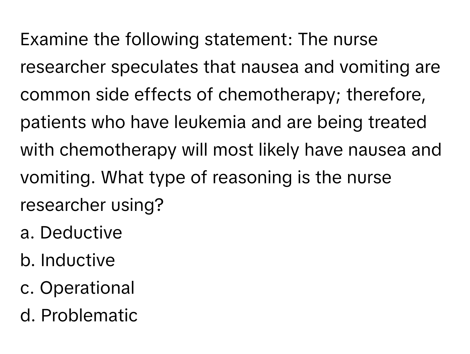 Examine the following statement: The nurse researcher speculates that nausea and vomiting are common side effects of chemotherapy; therefore, patients who have leukemia and are being treated with chemotherapy will most likely have nausea and vomiting. What type of reasoning is the nurse researcher using?

a. Deductive 
b. Inductive 
c. Operational 
d. Problematic