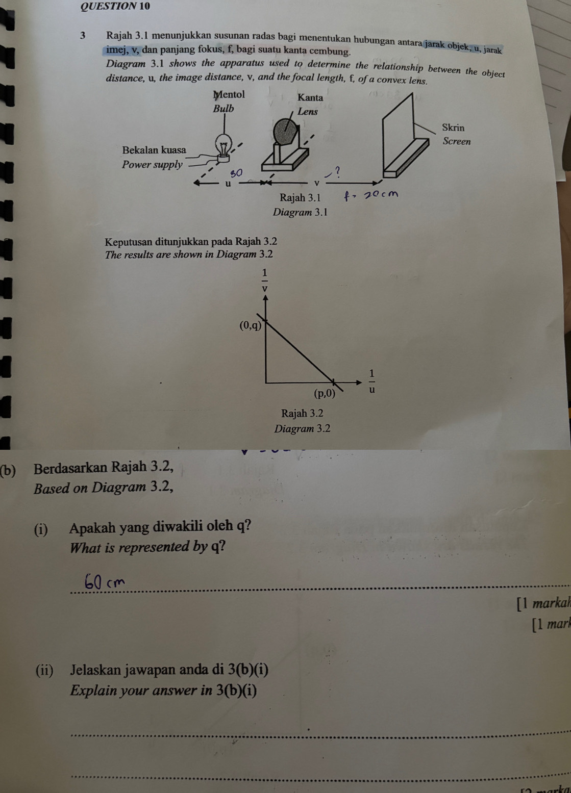 Rajah 3.1 menunjukkan susunan radas bagi menentukan hubungan antara jarak objek, u, jarak
imej, v, dan panjang fokus, f, bagi suatu kanta cembung.
Diagram 3.1 shows the apparatus used to determine the relationship between the object
distance, u, the image distance, v, and the focal length, f, of a convex lens.
Keputusan ditunjukkan pada Rajah 3.2
The results are shown in Diagram 3.2
Rajah 3.2
Diagram 3.2
(b) Berdasarkan Rajah 3.2,
Based on Diagram 3.2,
(i) Apakah yang diwakili oleh q?
What is represented byq?
_
[l markah
[1 marl
(ii) Jelaskan jawapan anda di 3(b)(i)
Explain your answer in 3(b)(i)
_
_