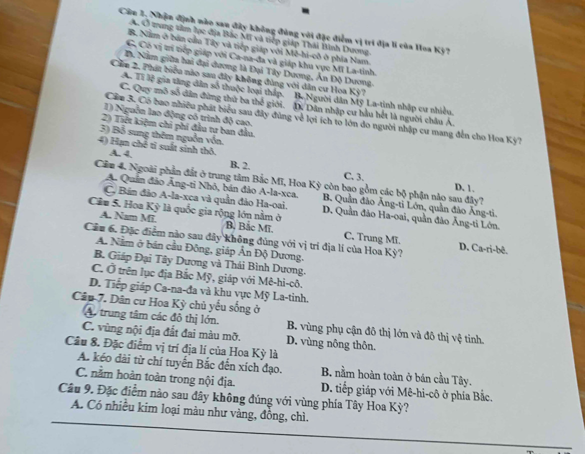 Cân 1. Nhận định nào sau đây không đúng với đặc điểm vị trí địa lí của Hoa Kỳ?
A. Ở trung tâm lực địa Bắc Mĩ và tiếp giáp Thái Bình Dương.
B. Nằm ở bán cầu Tây và tiếp giáp với Mê-hi-cô ở phía Nam,
C, Có vị trí tiếp giáp với Ca-na-đa và giáp khu vực Mĩ La-tinh.
D. Nằm giữa hai đại dương là Đại Tây Dương, Ấn Độ Dương.
Cm 2. Phát biểu nào sau đây không đủng với dân cư Hoa Kỳ?
A. Tí lệ gia tăng dân số thuộc loại thấp. B. Người dân Mỹ La-tinh nhập cư nhiều,
C. Quy mô số dân đứng thứ ba thể giới. D. Dân nhập cư hầu hết là người châu Á.
1) Nguồn lao động có trình độ cao.
Cầu 3. Có bao nhiều phát biểu sau đây đúng về lợi ích to lớn do người nhập cư mang đến cho Hoa Kỳ?
2) Tiết kiệm chi phí đầu tư ban đầu.
3) Bỗ sung thêm nguồn vốn.
4) Hạn chế tỉ suất sinh thô.
A. 4.
B. 2.
C. 3、 D. 1.
Cầu 4. Ngoài phần đất ở trung tâm Bắc Mĩ, Hoa Kỳ còn bạo gồm các bộ phận nào sau đây?
A. Quần đảo Âng-ti Nhỏ, bán đảo A-la-xca. B. Quần đảo Ăng-ti Lớn, quần đảo Ăng-ti.
C, Bán đảo A-la-xca và quần đảo Ha-oai. D. Quần đảo Ha-oai, quần đảo Ăng-ti Lớn.
Câu 5. Hoa Kỳ là quốc gia rộng lớn nằm ở
A. Nam Mi. B, Bắc Mĩ. C. Trung Mĩ.
Câu 6. Đặc điểm nào sau đây không đúng với vị trí địa lí của Hoa Kỳ?
D. Ca-ri-bê.
A. Nằm ở bán cầu Đông, giáp Ấn Độ Dương.
B. Giáp Đại Tây Dương và Thái Bình Dương.
C. Ở trên lục địa Bắc Mỹ, giáp với Mê-hi-cô.
D. Tiếp giáp Ca-na-đa và khu vực Mỹ La-tinh.
Cân 7. Dân cư Hoa Kỳ chủ yếu sống ở
A. trung tâm các đô thị lớn. B. vùng phụ cận đô thị lớn và đô thị vệ tinh.
C. vùng nội địa đất đai màu mỡ. D. vùng nông thôn.
Câu 8. Đặc điểm vị trí địa lí của Hoa Kỳ là
A. kéo dài từ chí tuyến Bắc đến xích đạo. B. nằm hoàn toàn ở bán cầu Tây.
C. nằm hoàn toàn trong nội địa.  D. tiếp giáp với Mê-hi-cô ở phía Bắc.
Câu 9. Đặc điểm nào sau đây không đúng với vùng phía Tây Hoa Kỳ?
A. Có nhiều kim loại màu như vàng, đồng, chì.