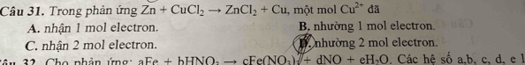 Trong phản ứng Zn+CuCl_2to ZnCl_2+Cu , một mol Cu^(2+)da
A. nhận 1 mol electron. B. nhường 1 mol electron.
C. nhận 2 mol electron. D. nhường 2 mol electron.
2 Cho nhân ứng aFe+bHNO_2to cFe(NO_2)_2]+dNO+eH_2O. Các hê số a, b, c, d, e l