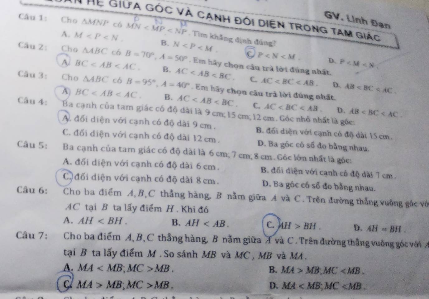 GV. Linh Đan
* Mẹ GIưA GÓc Và Cạnh đói Diện TRong tAm giác
Câu 1: Cho △ MNP có MN . Tìm khảng định đúng?
A. M
B. N C P D. P
Câu 2: Cho △ ABC có B=70°,A=50°. Em hãy chọn câu trả lời đúng nhất.
A BC B. AC C. AC AB
D.
Câu 3: Cho △ ABC cá B=95°,A=40°. Em hãy chọn câu trả lời đúng nhất.
A) BC B. AC C. AC D. AB
Câu 4: Ba cạnh của tam giác có độ dài là 9 cm; 15 cm; 12 cm. Góc nhỏ nhất là gốc:
A, đối diện với cạnh có độ dài 9 cm . B. đối diện với cạnh có độ dài 15 cm.
C. đối diện với cạnh có độ dài 12 cm. D. Ba góc có số đo bằng nhau.
Câu 5: Ba cạnh của tam giác có độ dài là 6cm; 7 cm; 8 cm. Góc lớn nhất là góc:
A. đối diện với cạnh có độ dài 6 cm . B đối diện với cạnh có độ dài 7 cm .
C đối diện với cạnh có độ dài 8 cm. D. Ba góc có số đo bằng nhau.
Câu 6:  Cho ba điểm A, B,C thẳng hàng, B nằm giữa A và C. Trên đường thắng vuồng góc vớ
AC tại B ta lấy điểm H . Khi đó
A. AH B. AH
C. AH>BH. D. AH=BH.
Câu 7:  Cho ba điểm A, B,C thẳng hàng, B nằm giữa A và C. Trên đường thằng vuông góc với A
tại B ta lấy điểm M . So sánh MB và MC , MB và MA.
A. MA MB. B. MA>MB,MC
C MA>MB;MC>MB.
D. MA