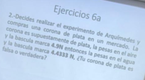 Ejercicios 6a 
2.-Decides realizar el experimento de Arquímedes y 
compras una corona de plata en un mercado. La 
corona es supuestamente de plata, la pesas en el aire 
y la bascula marca 4.9N entonces la pesas en el agua 
falsa o verdadera? 
y la bascula marca 4.4333 N, ¿Tu corona de plata es