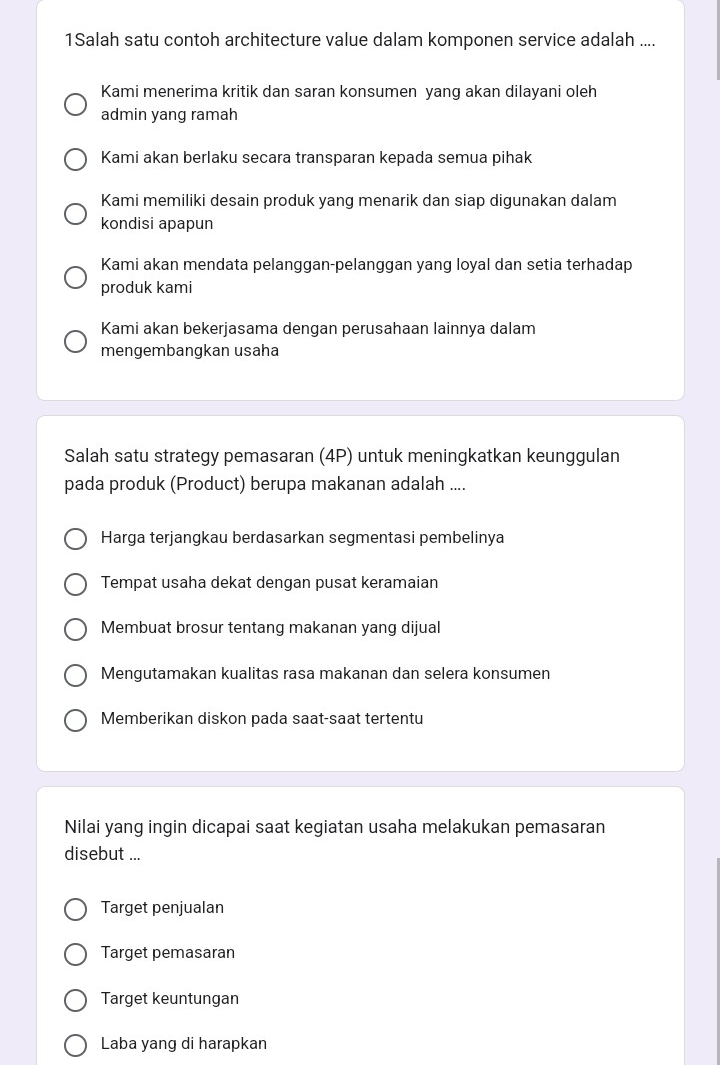 1Salah satu contoh architecture value dalam komponen service adalah ....
Kami menerima kritik dan saran konsumen yang akan dilayani oleh
admin yang ramah
Kami akan berlaku secara transparan kepada semua pihak
Kami memiliki desain produk yang menarik dan siap digunakan dalam
kondisi apapun
Kami akan mendata pelanggan-pelanggan yang loyal dan setia terhadap
produk kami
Kami akan bekerjasama dengan perusahaan lainnya dalam
mengembangkan usaha
Salah satu strategy pemasaran (4P) untuk meningkatkan keunggulan
pada produk (Product) berupa makanan adalah ....
Harga terjangkau berdasarkan segmentasi pembelinya
Tempat usaha dekat dengan pusat keramaian
Membuat brosur tentang makanan yang dijual
Mengutamakan kualitas rasa makanan dan selera konsumen
Memberikan diskon pada saat-saat tertentu
Nilai yang ingin dicapai saat kegiatan usaha melakukan pemasaran
disebut ...
Target penjualan
Target pemasaran
Target keuntungan
Laba yang di harapkan