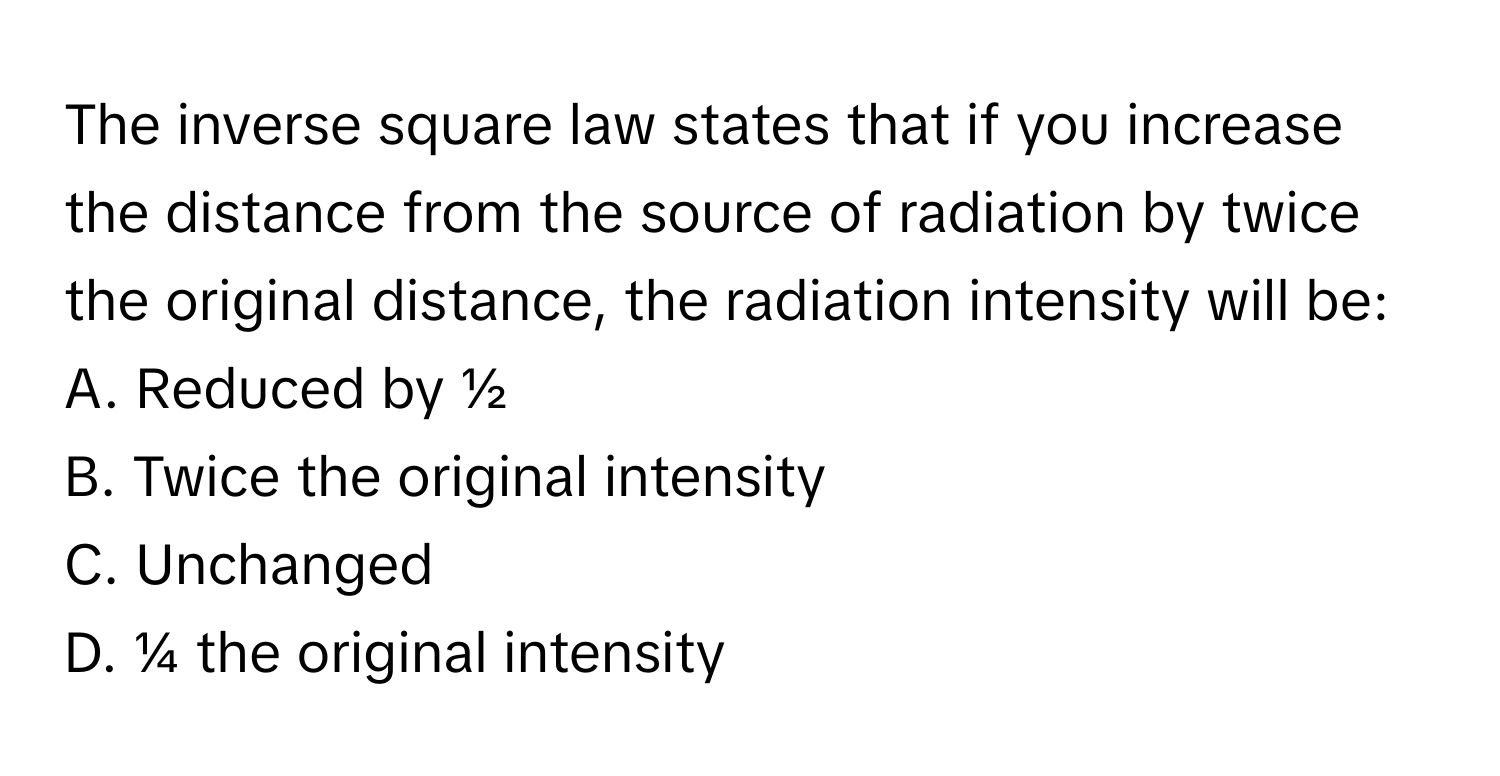 The inverse square law states that if you increase the distance from the source of radiation by twice the original distance, the radiation intensity will be:

A. Reduced by ½ 
B. Twice the original intensity 
C. Unchanged 
D. ¼ the original intensity